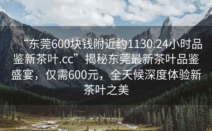 “東莞600塊錢附近約1130.24小時品鑒新茶葉.cc”揭秘東莞最新茶葉品鑒盛宴,僅需600元,全天候深度體驗新茶葉之美 “東莞600塊錢附近約1130.24小時品鑒新茶葉.cc”揭秘東莞最新茶葉品鑒盛宴,僅需600元,全天候深度體驗新茶葉之美