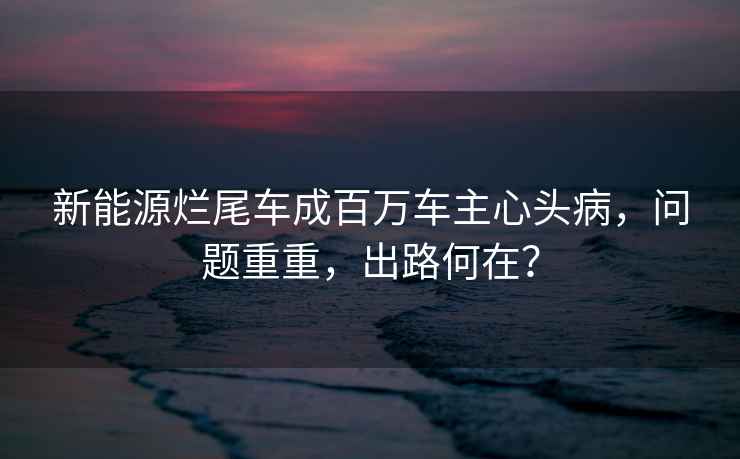 新能源爛尾車成百萬車主心頭病，問題重重，出路何在？
