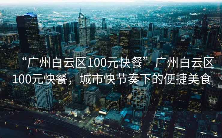 “廣州白云區100元快餐”廣州白云區100元快餐，城市快節奏下的便捷美食