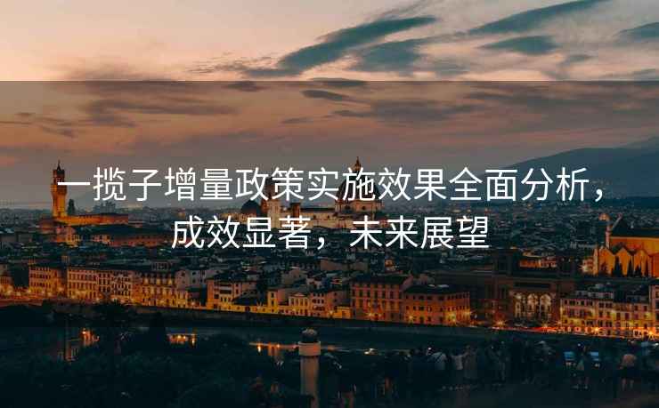 一攬子增量政策實施效果全面分析,成效顯著,未來展望 一攬子增量政策實施效果全面分析,成效顯著,未來展望