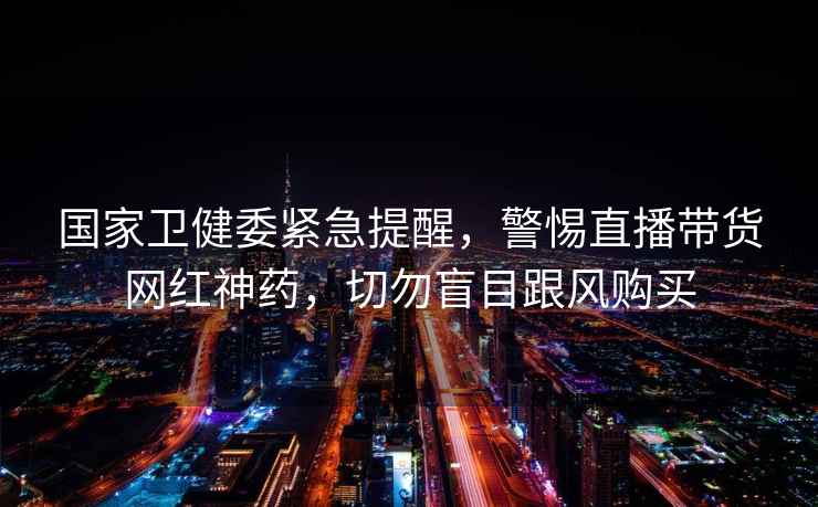 國家衛健委緊急提醒,警惕直播帶貨網紅神藥,切勿盲目跟風購買 國家衛健委緊急提醒,警惕直播帶貨網紅神藥,切勿盲目跟風購買