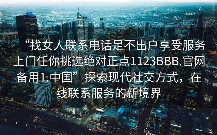 “找女人聯系電話足不出戶享受服務上門任你挑選絕對正點1123BBB.官網備用1.中國”探索現代社交方式,在線聯系服務的新境界 “找女人聯系電話足不出戶享受服務上門任你挑選絕對正點1123BBB.官網備用1.中國”探索現代社交方式,在線聯系服務的新境界