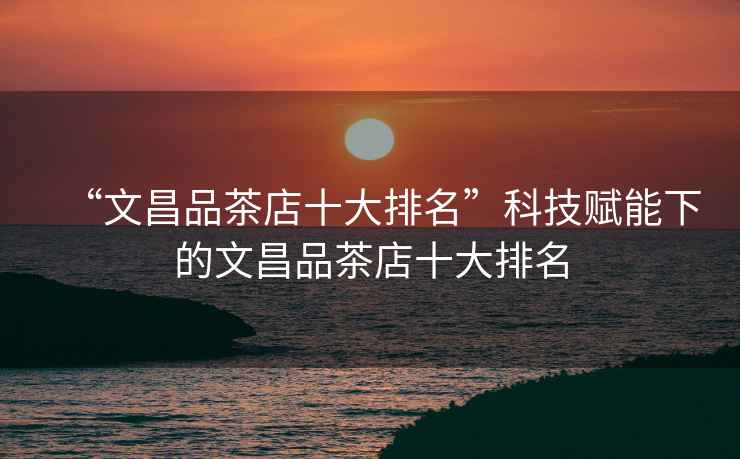 “文昌品茶店十大排名”科技賦能下的文昌品茶店十大排名 “文昌品茶店十大排名”科技賦能下的文昌品茶店十大排名