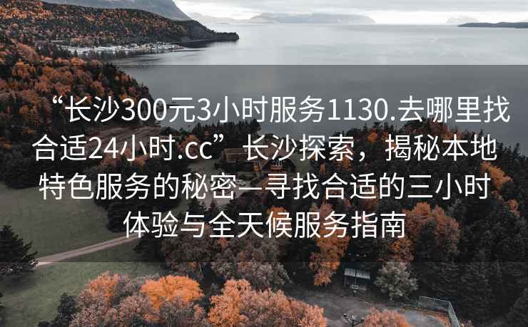 “長沙300元3小時服務1130.去哪里找合適24小時.cc”長沙探索,揭秘本地特色服務的秘密—尋找合適的三小時體驗與全天候服務指南 “長沙300元3小時服務1130.去哪里找合適24小時.cc”長沙探索,揭秘本地特色服務的秘密—尋找合適的三小時體驗與全天候服務指南