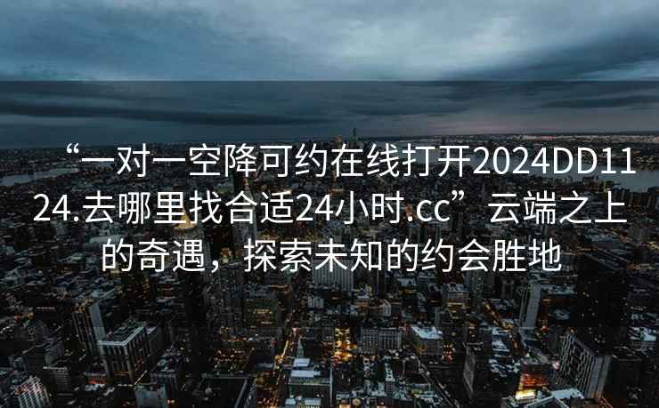 “一對一空降可約在線打開2024DD1124.去哪里找合適24小時(shí).cc”云端之上的奇遇，探索未知的約會(huì)勝地