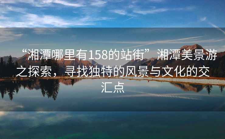“湘潭哪里有158的站街”湘潭美景游之探索,尋找獨特的風景與文化的交匯點 “湘潭哪里有158的站街”湘潭美景游之探索,尋找獨特的風景與文化的交匯點