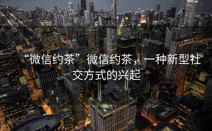 “微信約茶”微信約茶,一種新型社交方式的興起 “微信約茶”微信約茶,一種新型社交方式的興起