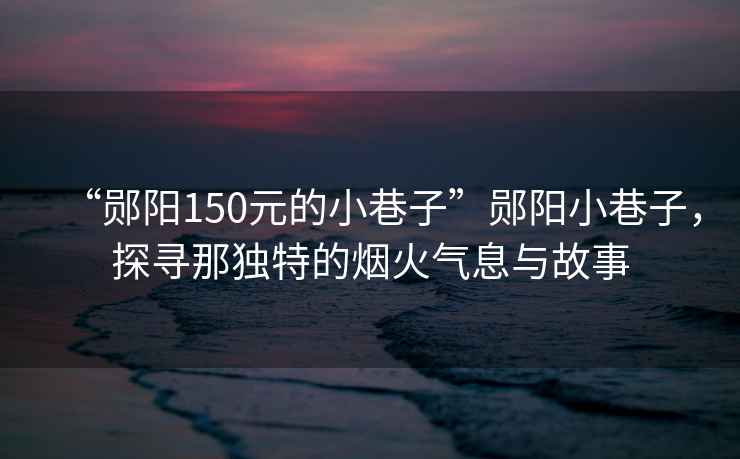 “鄖陽150元的小巷子”鄖陽小巷子,探尋那獨特的煙火氣息與故事 “鄖陽150元的小巷子”鄖陽小巷子,探尋那獨特的煙火氣息與故事