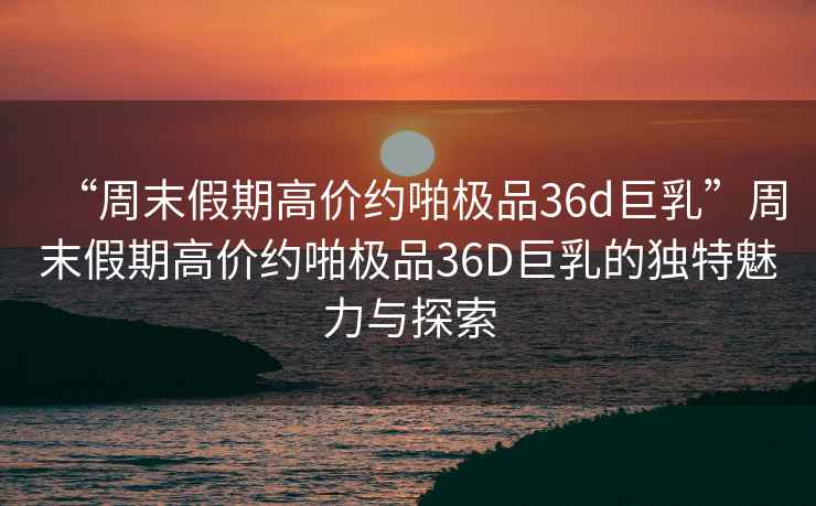 “周末假期高價約啪極品36d巨乳”周末假期高價約啪極品36D巨乳的獨特魅力與探索