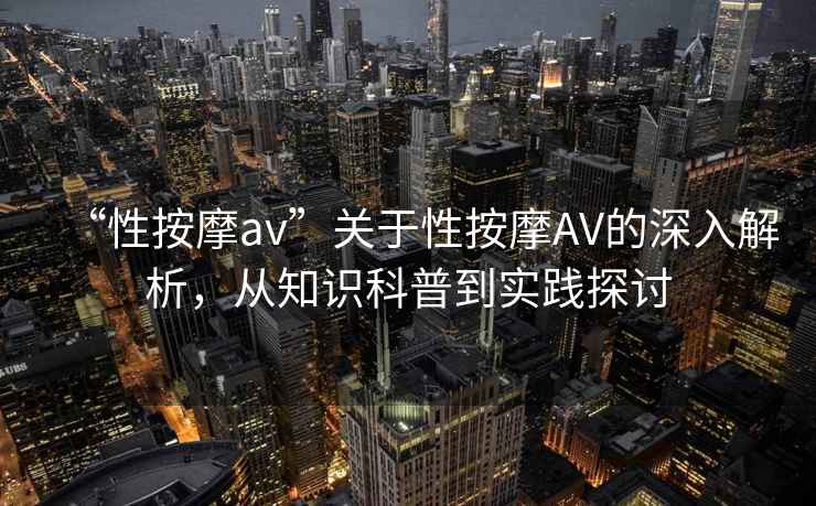 “性按摩av”關于性按摩AV的深入解析，從知識科普到實踐探討
