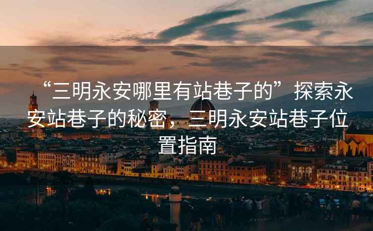 “三明永安哪里有站巷子的”探索永安站巷子的秘密,三明永安站巷子位置指南 “三明永安哪里有站巷子的”探索永安站巷子的秘密,三明永安站巷子位置指南
