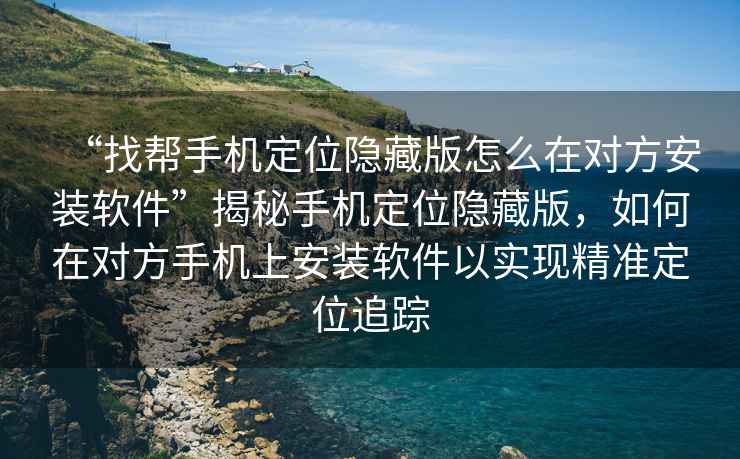 “找幫手機定位隱藏版怎么在對方安裝軟件”揭秘手機定位隱藏版，如何在對方手機上安裝軟件以實現精準定位追蹤