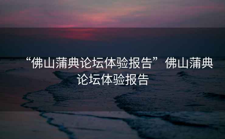 “佛山蒲典論壇體驗(yàn)報告”佛山蒲典論壇體驗(yàn)報告