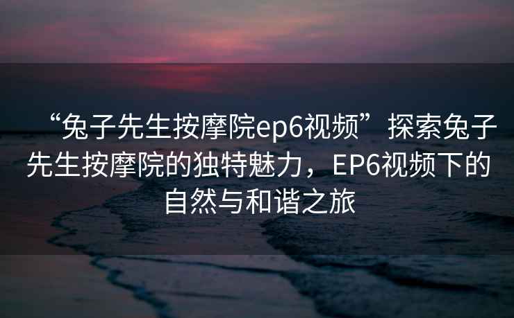 “兔子先生按摩院ep6視頻”探索兔子先生按摩院的獨特魅力，EP6視頻下的自然與和諧之旅