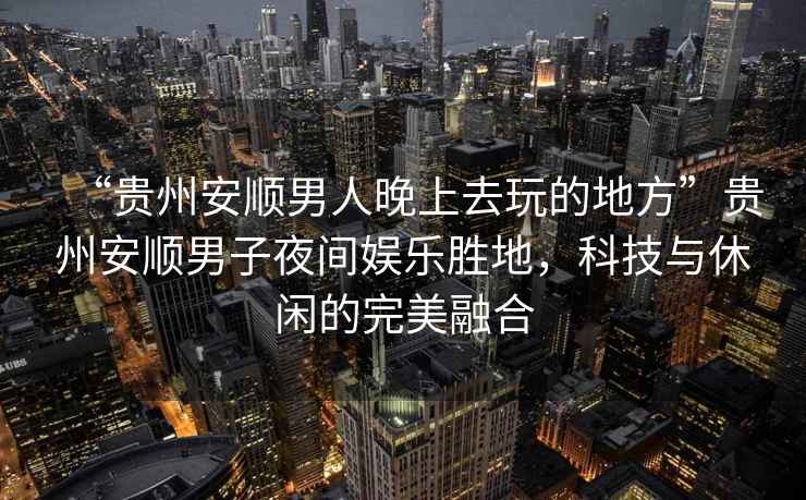 “貴州安順男人晚上去玩的地方”貴州安順男子夜間娛樂勝地，科技與休閑的完美融合