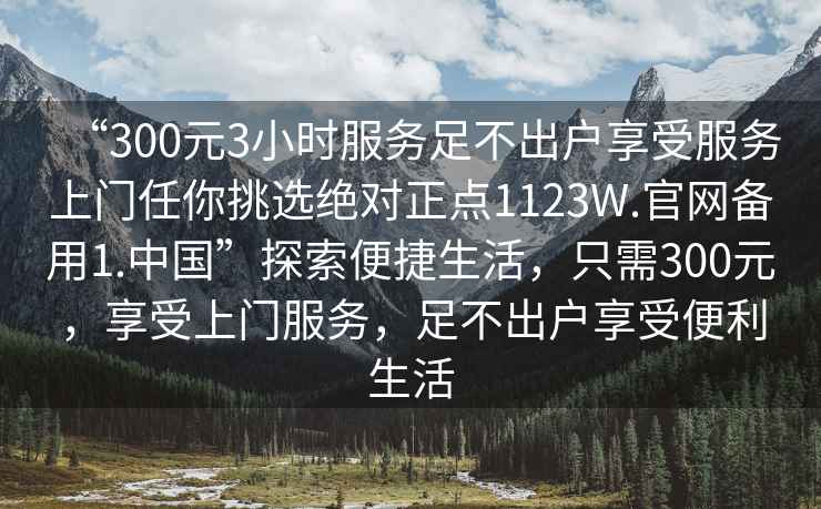 “300元3小時服務(wù)足不出戶享受服務(wù)上門任你挑選絕對正點(diǎn)1123W.官網(wǎng)備用1.中國”探索便捷生活，只需300元，享受上門服務(wù)，足不出戶享受便利生活