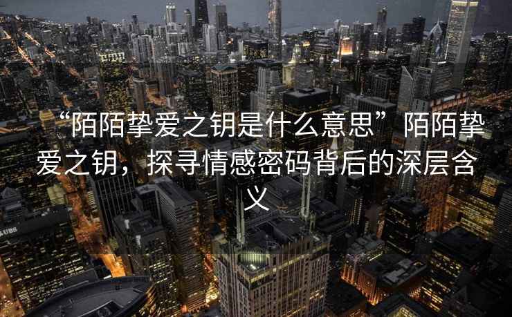 “陌陌摯愛之鑰是什么意思”陌陌摯愛之鑰，探尋情感密碼背后的深層含義