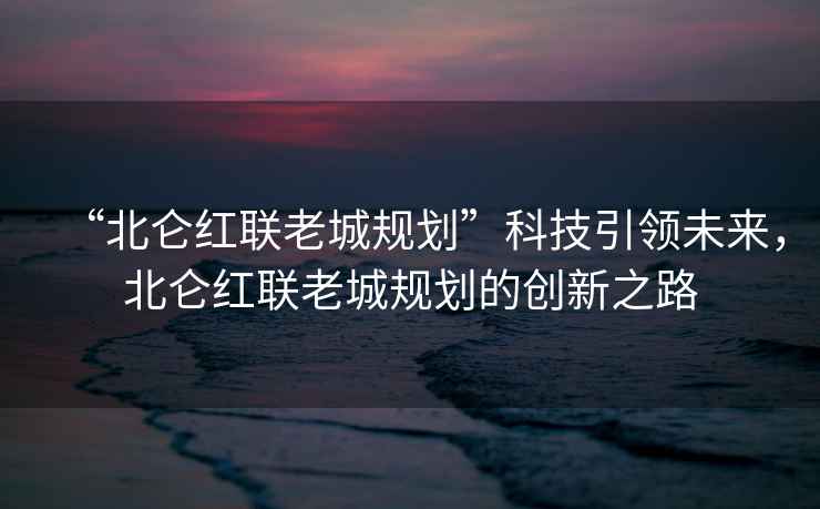 “北侖紅聯老城規劃”科技引領未來,北侖紅聯老城規劃的創新之路 “北侖紅聯老城規劃”科技引領未來,北侖紅聯老城規劃的創新之路