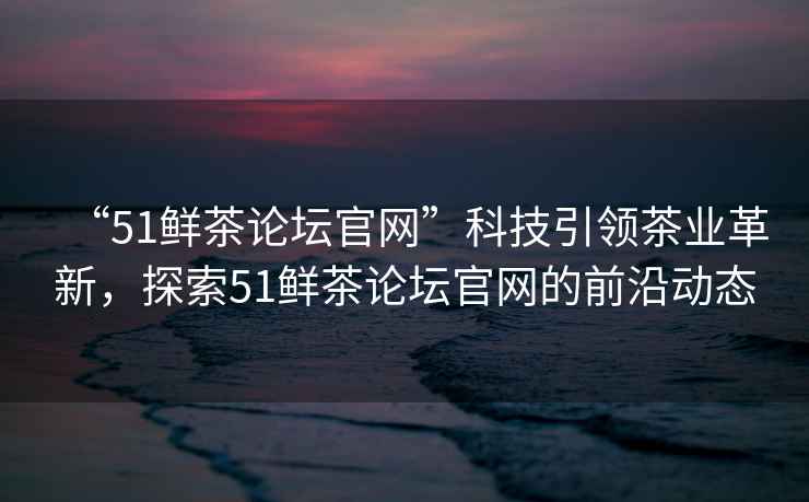 “51鮮茶論壇官網(wǎng)”科技引領(lǐng)茶業(yè)革新，探索51鮮茶論壇官網(wǎng)的前沿動(dòng)態(tài)