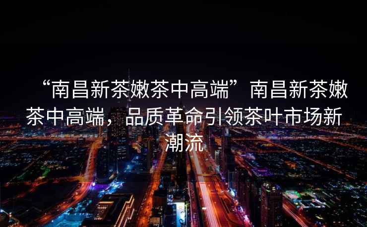 “南昌新茶嫩茶中高端”南昌新茶嫩茶中高端，品質革命引領茶葉市場新潮流