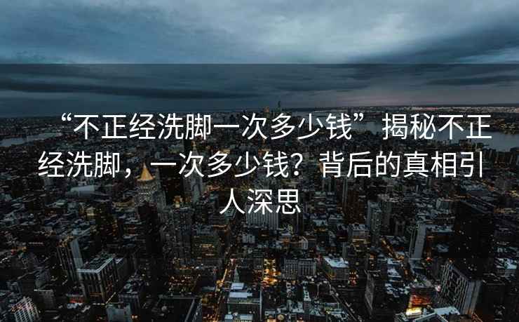 “不正經洗腳一次多少錢”揭秘不正經洗腳，一次多少錢？背后的真相引人深思