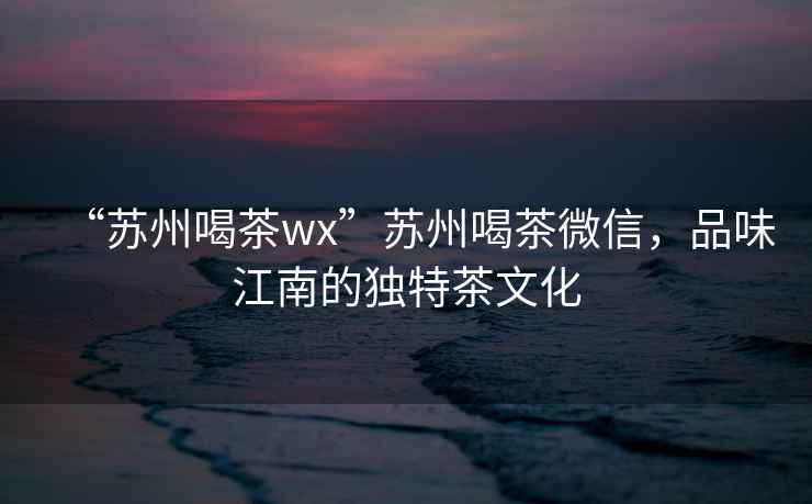 “蘇州喝茶wx”蘇州喝茶微信，品味江南的獨特茶文化