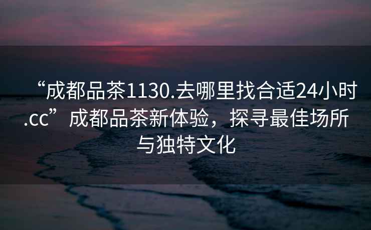 “成都品茶1130.去哪里找合適24小時.cc”成都品茶新體驗,探尋最佳場所與獨特文化 “成都品茶1130.去哪里找合適24小時.cc”成都品茶新體驗,探尋最佳場所與獨特文化