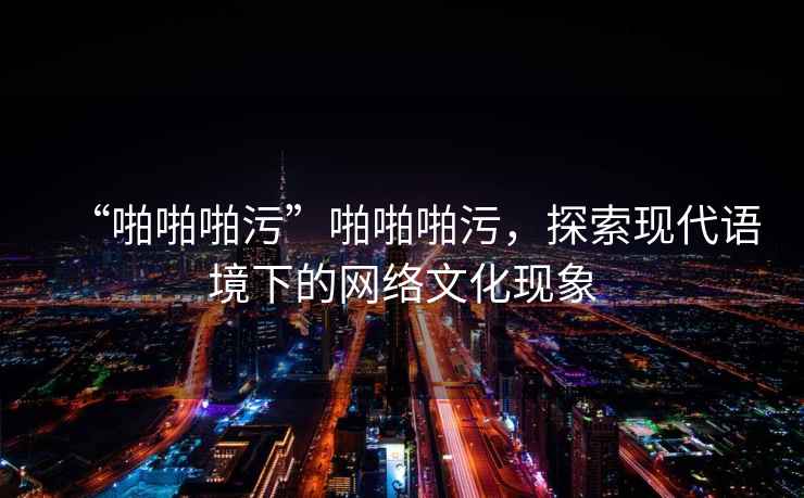 “啪啪啪污”啪啪啪污，探索現(xiàn)代語(yǔ)境下的網(wǎng)絡(luò)文化現(xiàn)象