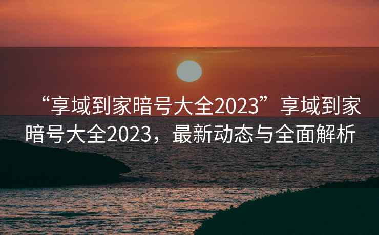 “享域到家暗號大全2023”享域到家暗號大全2023，最新動態(tài)與全面解析