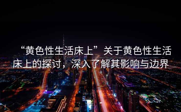 “黃色性生活床上”關(guān)于黃色性生活床上的探討,深入了解其影響與邊界 “黃色性生活床上”關(guān)于黃色性生活床上的探討,深入了解其影響與邊界