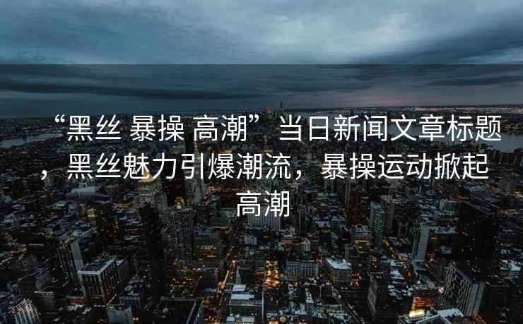 “黑絲 暴操 高潮”當日新聞文章標題，黑絲魅力引爆潮流，暴操運動掀起高潮