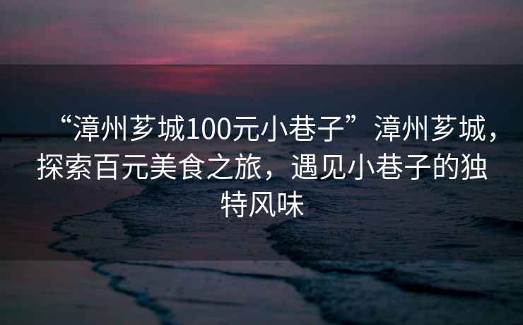 “漳州薌城100元小巷子”漳州薌城,探索百元美食之旅,遇見小巷子的獨特風味 “漳州薌城100元小巷子”漳州薌城,探索百元美食之旅,遇見小巷子的獨特風味