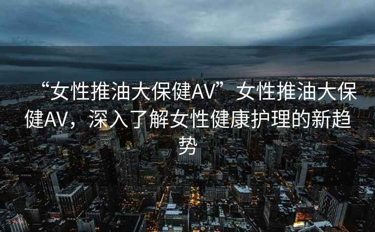 “女性推油大保健AV”女性推油大保健AV，深入了解女性健康護理的新趨勢