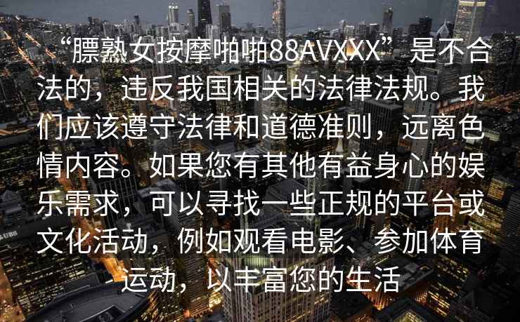 “膘熟女按摩啪啪88AVXXX”是不合法的，違反我國相關的法律法規(guī)。我們應該遵守法律和道德準則，遠離色情內容。如果您有其他有益身心的娛樂需求，可以尋找一些正規(guī)的平臺或文化活動，例如觀看電影、參加體育運動，以豐富您的生活