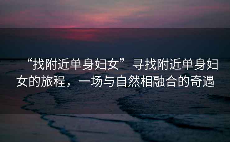 “找附近單身婦女”尋找附近單身婦女的旅程，一場(chǎng)與自然相融合的奇遇