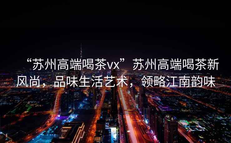 “蘇州高端喝茶vx”蘇州高端喝茶新風尚，品味生活藝術，領略江南韻味