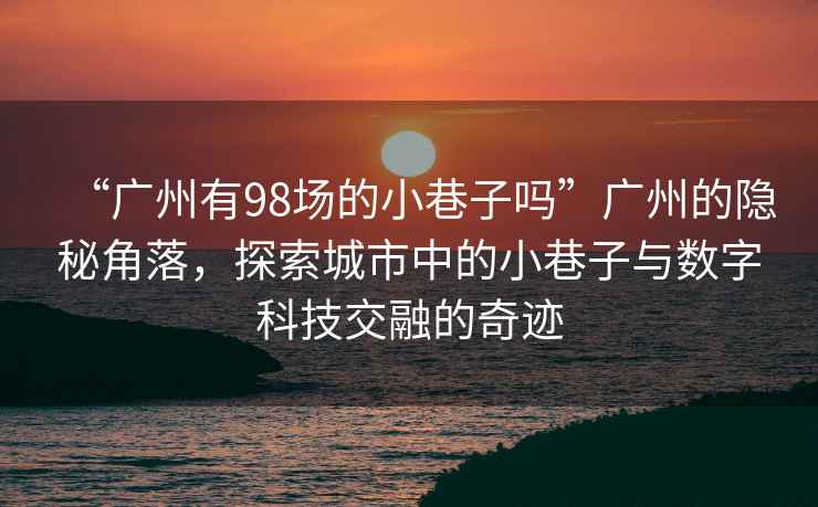 “廣州有98場的小巷子嗎”廣州的隱秘角落，探索城市中的小巷子與數字科技交融的奇跡