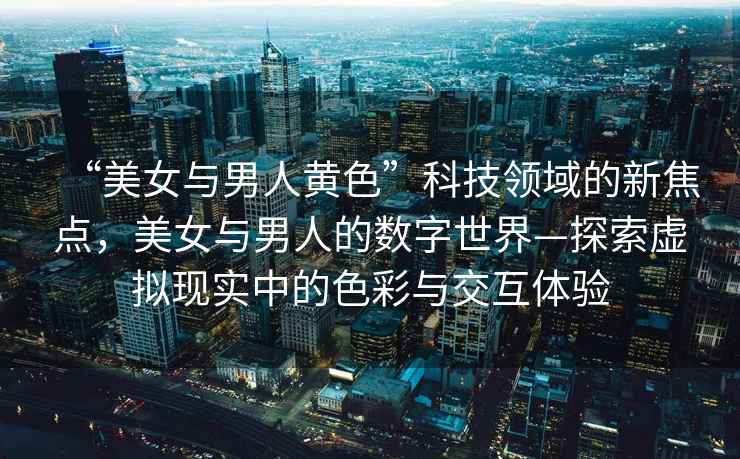 “美女與男人黃色”科技領域的新焦點，美女與男人的數字世界—探索虛擬現實中的色彩與交互體驗