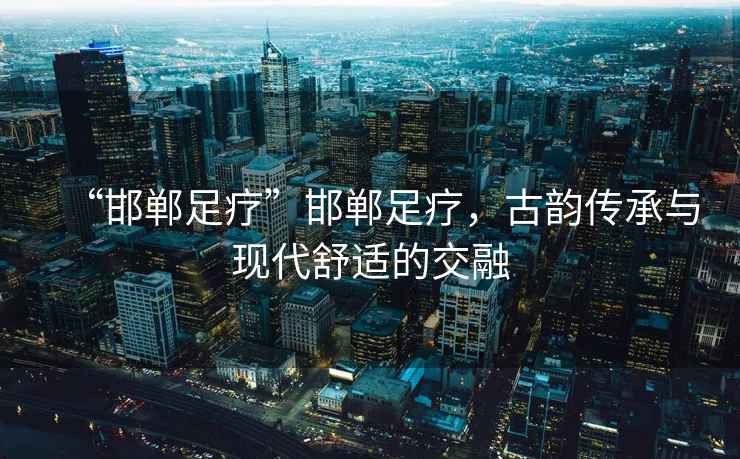 “邯鄲足療”邯鄲足療，古韻傳承與現代舒適的交融