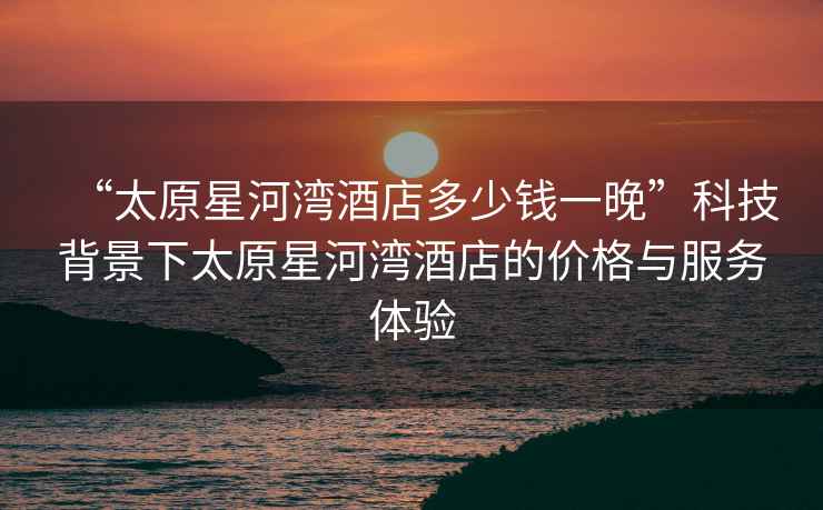 “太原星河灣酒店多少錢一晚”科技背景下太原星河灣酒店的價格與服務體驗 “太原星河灣酒店多少錢一晚”科技背景下太原星河灣酒店的價格與服務體驗