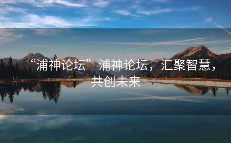 “浦神論壇”浦神論壇，匯聚智慧，共創未來