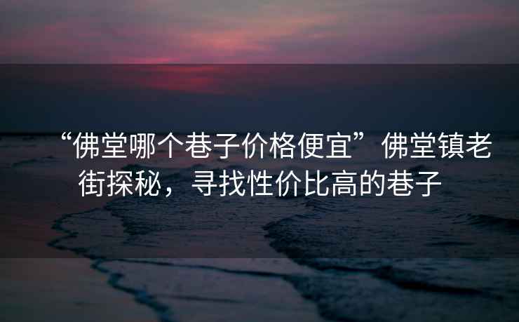 “佛堂哪個巷子價格便宜”佛堂鎮老街探秘，尋找性價比高的巷子