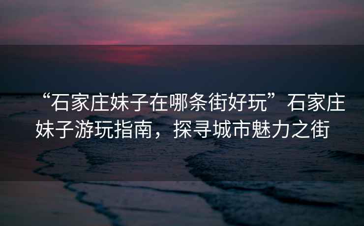 “石家莊妹子在哪條街好玩”石家莊妹子游玩指南，探尋城市魅力之街
