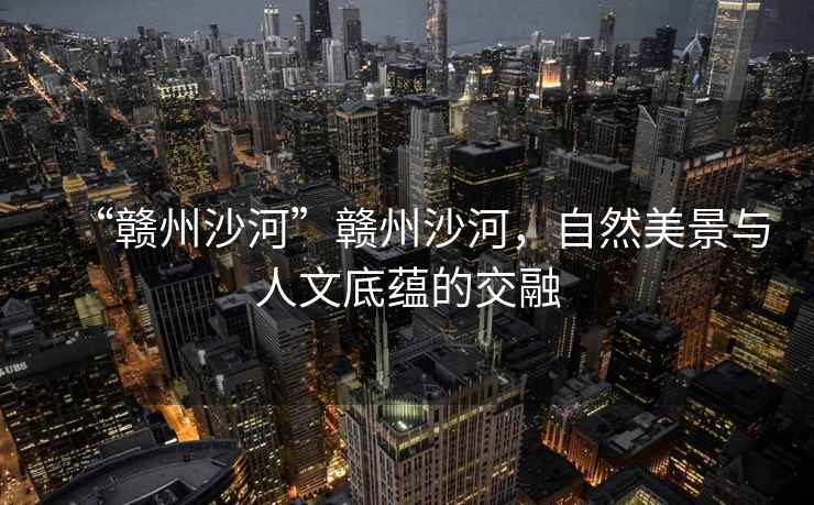 “贛州沙河”贛州沙河,自然美景與人文底蘊的交融 “贛州沙河”贛州沙河,自然美景與人文底蘊的交融