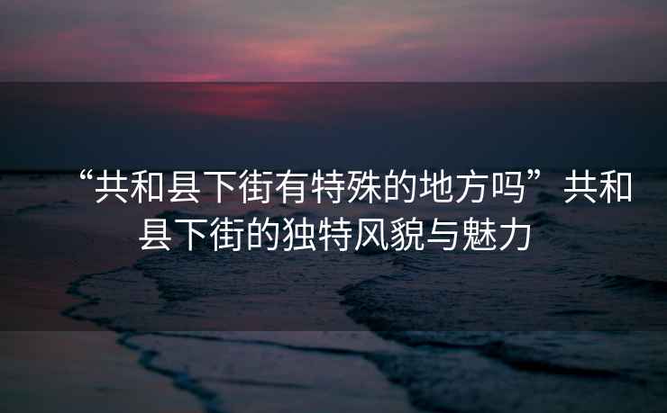 “共和縣下街有特殊的地方嗎”共和縣下街的獨特風貌與魅力