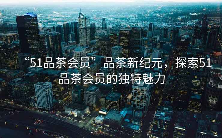 “51品茶會員”品茶新紀元,探索51品茶會員的獨特魅力 “51品茶會員”品茶新紀元,探索51品茶會員的獨特魅力