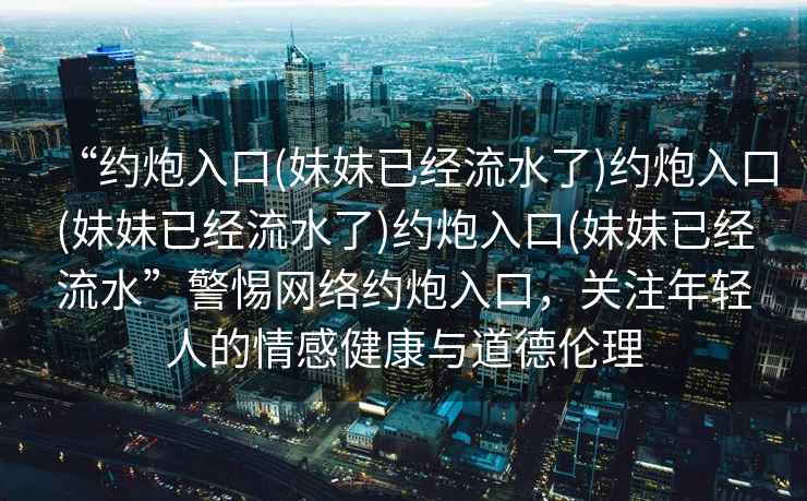 “約炮入口(妹妹已經流水了)約炮入口(妹妹已經流水了)約炮入口(妹妹已經流水”警惕網絡約炮入口，關注年輕人的情感健康與道德倫理
