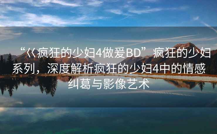 “巜瘋狂的少婦4做爰BD”瘋狂的少婦系列，深度解析瘋狂的少婦4中的情感糾葛與影像藝術
