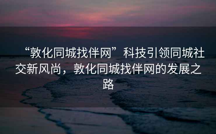 “敦化同城找伴網”科技引領同城社交新風尚,敦化同城找伴網的發展之路 “敦化同城找伴網”科技引領同城社交新風尚,敦化同城找伴網的發展之路