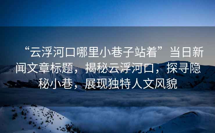 “云浮河口哪里小巷子站著”當日新聞文章標題，揭秘云浮河口，探尋隱秘小巷，展現獨特人文風貌